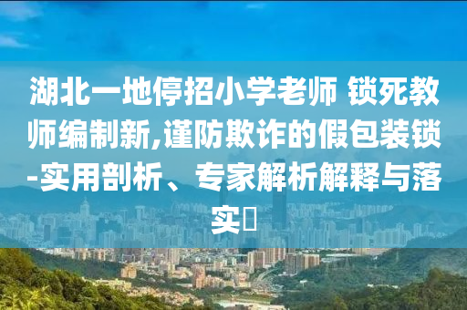 湖北一地停招小學(xué)老師 鎖死教師編制新,謹(jǐn)防欺詐的假包裝鎖-實(shí)用剖析、專家解析解釋與落實(shí)?