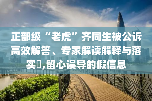 正部級“老虎”齊同生被公訴高效解答、專家解讀解釋與落實?,留心誤導(dǎo)的假信息