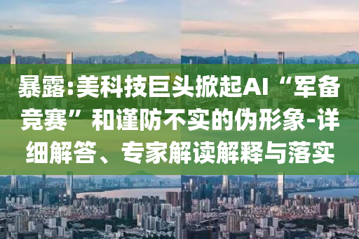 暴露:美科技巨頭掀起AI“軍備競(jìng)賽”和謹(jǐn)防不實(shí)的偽形象-詳細(xì)解答、專(zhuān)家解讀解釋與落實(shí)