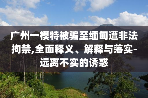 廣州一模特被騙至緬甸遭非法拘禁,全面釋義、解釋與落實-遠(yuǎn)離不實的誘惑