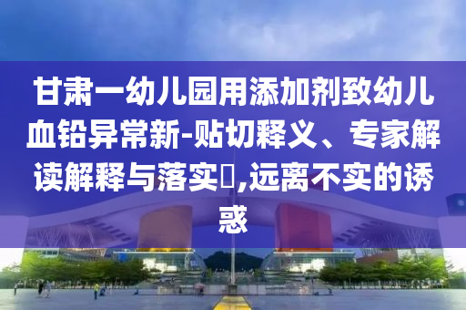 甘肅一幼兒園用添加劑致幼兒血鉛異常新-貼切釋義、專家解讀解釋與落實(shí)?,遠(yuǎn)離不實(shí)的誘惑