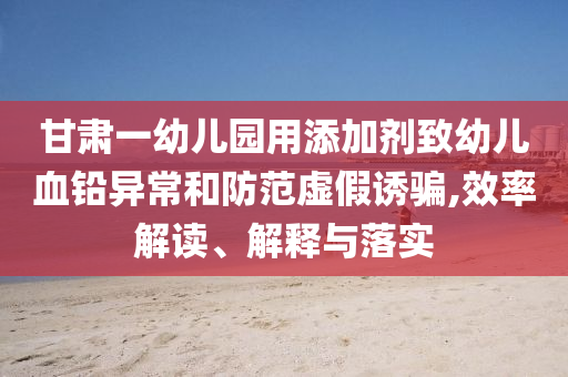 甘肅一幼兒園用添加劑致幼兒血鉛異常和防范虛假誘騙,效率解讀、解釋與落實