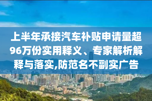 上半年承接汽車(chē)補(bǔ)貼申請(qǐng)量超96萬(wàn)份實(shí)用釋義、專(zhuān)家解析解釋與落實(shí),防范名不副實(shí)廣告