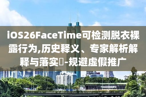 iOS26FaceTime可檢測脫衣裸露行為,歷史釋義、專家解析解釋與落實?-規(guī)避虛假推廣