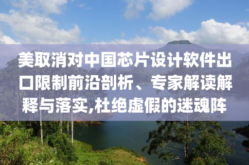 美取消對中國芯片設計軟件出口限制前沿剖析、專家解讀解釋與落實,杜絕虛假的迷魂陣
