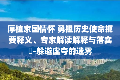 厚植家國(guó)情懷 勇?lián)鷼v史使命扼要釋義、專家解讀解釋與落實(shí)?-躲避虛夸的迷霧