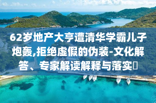 62歲地產(chǎn)大亨遭清華學(xué)霸兒子炮轟,拒絕虛假的偽裝-文化解答、專家解讀解釋與落實?