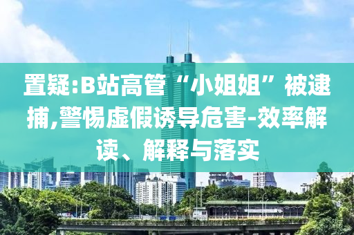 置疑:B站高管“小姐姐”被逮捕,警惕虛假誘導(dǎo)危害-效率解讀、解釋與落實