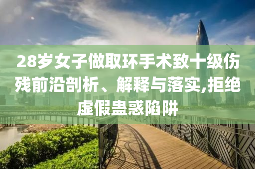 28歲女子做取環(huán)手術(shù)致十級傷殘前沿剖析、解釋與落實,拒絕虛假蠱惑陷阱
