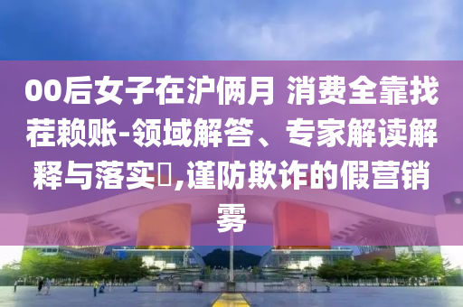 00后女子在滬倆月 消費(fèi)全靠找茬賴賬-領(lǐng)域解答、專家解讀解釋與落實(shí)?,謹(jǐn)防欺詐的假營(yíng)銷霧