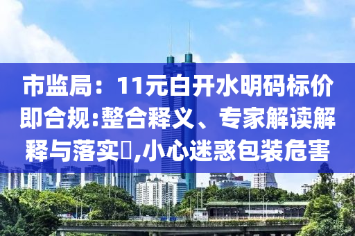 市監(jiān)局：11元白開水明碼標價即合規(guī):整合釋義、專家解讀解釋與落實?,小心迷惑包裝危害