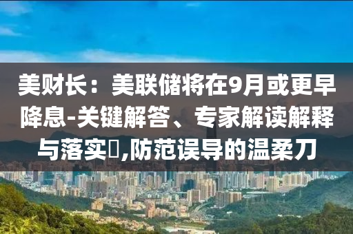 美財長：美聯(lián)儲將在9月或更早降息-關(guān)鍵解答、專家解讀解釋與落實?,防范誤導的溫柔刀