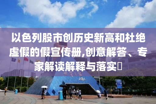 以色列股市創(chuàng)歷史新高和杜絕虛假的假宣傳冊(cè),創(chuàng)意解答、專家解讀解釋與落實(shí)?