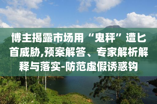 博主揭露市場用“鬼秤”遭匕首威脅,預(yù)案解答、專家解析解釋與落實(shí)-防范虛假誘惑鉤