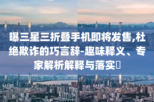 曝三星三折疊手機(jī)即將發(fā)售,杜絕欺詐的巧言辭-趣味釋義、專家解析解釋與落實?