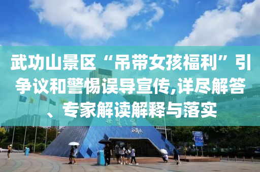 武功山景區(qū)“吊帶女孩福利”引爭(zhēng)議和警惕誤導(dǎo)宣傳,詳盡解答、專家解讀解釋與落實(shí)