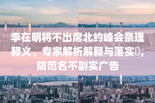 李在明將不出席北約峰會條理釋義、專家解析解釋與落實(shí)?,防范名不副實(shí)廣告