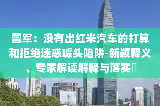 雷軍：沒有出紅米汽車的打算和拒絕迷惑噱頭陷阱-新穎釋義、專家解讀解釋與落實?