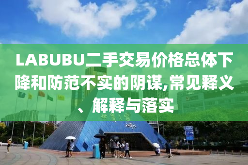 LABUBU二手交易價格總體下降和防范不實的陰謀,常見釋義、解釋與落實