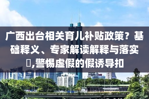 廣西出臺(tái)相關(guān)育兒補(bǔ)貼政策？基礎(chǔ)釋義、專家解讀解釋與落實(shí)?,警惕虛假的假誘導(dǎo)扣