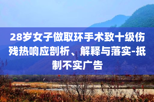 28歲女子做取環(huán)手術(shù)致十級傷殘熱響應(yīng)剖析、解釋與落實(shí)-抵制不實(shí)廣告