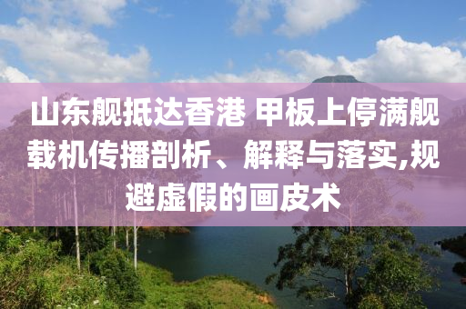 山東艦抵達(dá)香港 甲板上停滿艦載機(jī)傳播剖析、解釋與落實(shí),規(guī)避虛假的畫皮術(shù)