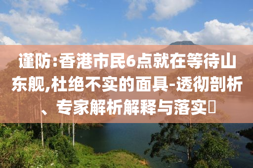 謹(jǐn)防:香港市民6點(diǎn)就在等待山東艦,杜絕不實(shí)的面具-透徹剖析、專家解析解釋與落實(shí)?