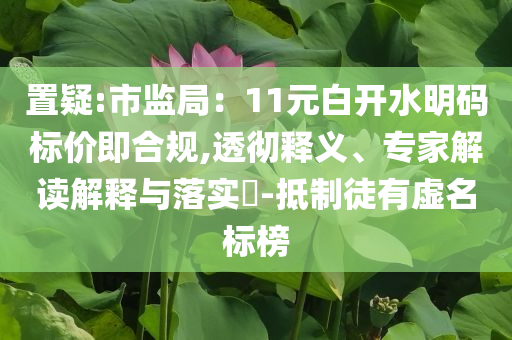 置疑:市監(jiān)局：11元白開水明碼標(biāo)價(jià)即合規(guī),透徹釋義、專家解讀解釋與落實(shí)?-抵制徒有虛名標(biāo)榜