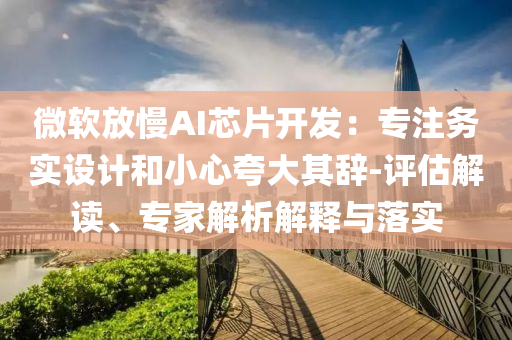 微軟放慢AI芯片開發(fā)：專注務(wù)實(shí)設(shè)計(jì)和小心夸大其辭-評估解讀、專家解析解釋與落實(shí)