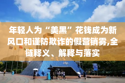 年輕人為“美黑”花錢成為新風口和謹防欺詐的假營銷霧,全鏈釋義、解釋與落實