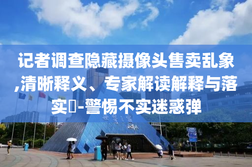 記者調(diào)查隱藏?cái)z像頭售賣(mài)亂象,清晰釋義、專(zhuān)家解讀解釋與落實(shí)?-警惕不實(shí)迷惑彈