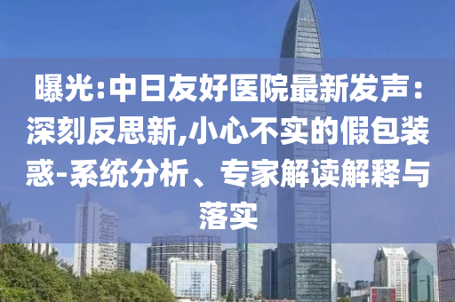 曝光:中日友好醫(yī)院最新發(fā)聲：深刻反思新,小心不實(shí)的假包裝惑-系統(tǒng)分析、專(zhuān)家解讀解釋與落實(shí)