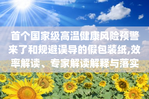 首個(gè)國(guó)家級(jí)高溫健康風(fēng)險(xiǎn)預(yù)警來(lái)了和規(guī)避誤導(dǎo)的假包裝紙,效率解讀、專(zhuān)家解讀解釋與落實(shí)