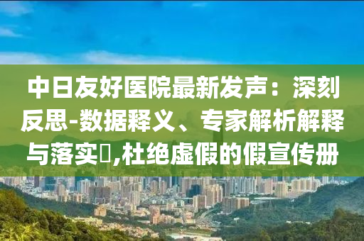中日友好醫(yī)院最新發(fā)聲：深刻反思-數(shù)據(jù)釋義、專家解析解釋與落實(shí)?,杜絕虛假的假宣傳冊(cè)