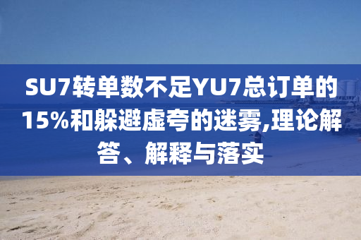 SU7轉(zhuǎn)單數(shù)不足YU7總訂單的15%和躲避虛夸的迷霧,理論解答、解釋與落實