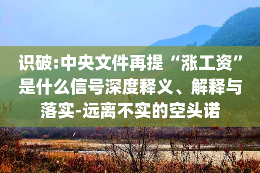 識破:中央文件再提“漲工資”是什么信號深度釋義、解釋與落實-遠離不實的空頭諾