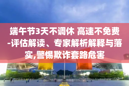 端午節(jié)3天不調休 高速不免費-評估解讀、專家解析解釋與落實,警惕欺詐套路危害