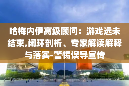 哈梅內(nèi)伊高級顧問：游戲遠(yuǎn)未結(jié)束,閉環(huán)剖析、專家解讀解釋與落實(shí)-警惕誤導(dǎo)宣傳