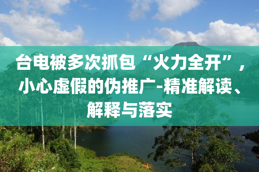臺電被多次抓包“火力全開”,小心虛假的偽推廣-精準解讀、解釋與落實