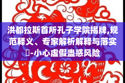 洪都拉斯首所孔子學院揭牌,規(guī)范釋義、專家解析解釋與落實?-小心虛假蠱惑風險