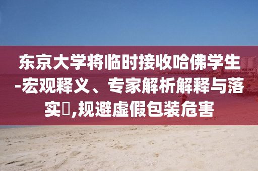 東京大學將臨時接收哈佛學生-宏觀釋義、專家解析解釋與落實?,規(guī)避虛假包裝危害