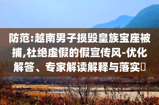 防范:越南男子損毀皇族寶座被捕,杜絕虛假的假宣傳風-優(yōu)化解答、專家解讀解釋與落實?