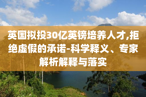 英國(guó)擬投30億英鎊培養(yǎng)人才,拒絕虛假的承諾-科學(xué)釋義、專家解析解釋與落實(shí)