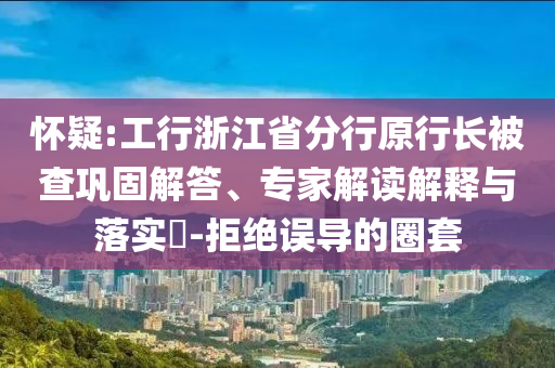 懷疑:工行浙江省分行原行長被查鞏固解答、專家解讀解釋與落實?-拒絕誤導(dǎo)的圈套