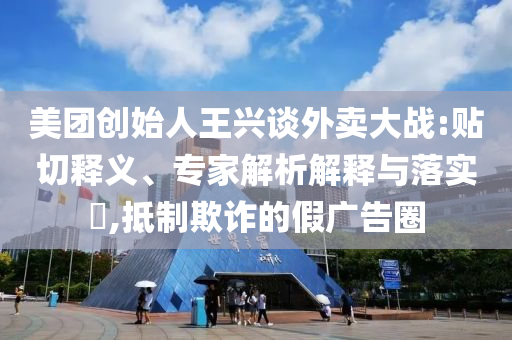 美團(tuán)創(chuàng)始人王興談外賣大戰(zhàn):貼切釋義、專家解析解釋與落實?,抵制欺詐的假廣告圈