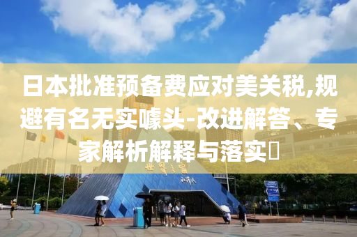 日本批準(zhǔn)預(yù)備費(fèi)應(yīng)對美關(guān)稅,規(guī)避有名無實(shí)噱頭-改進(jìn)解答、專家解析解釋與落實(shí)?