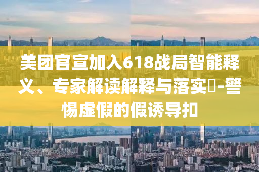 美團(tuán)官宣加入618戰(zhàn)局智能釋義、專家解讀解釋與落實?-警惕虛假的假誘導(dǎo)扣