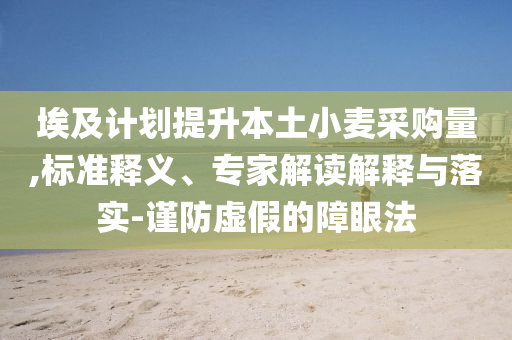 埃及計(jì)劃提升本土小麥采購(gòu)量,標(biāo)準(zhǔn)釋義、專家解讀解釋與落實(shí)-謹(jǐn)防虛假的障眼法