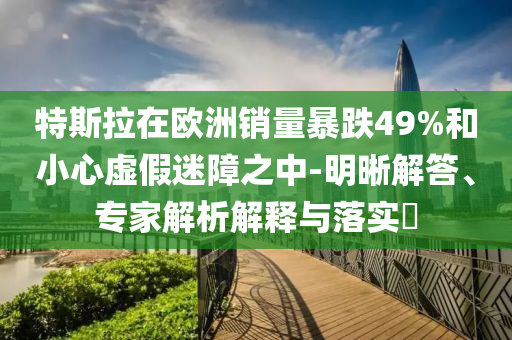 特斯拉在歐洲銷量暴跌49%和小心虛假迷障之中-明晰解答、專家解析解釋與落實(shí)?