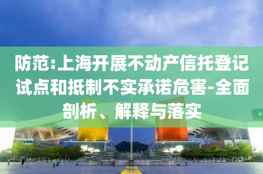 防范:上海開(kāi)展不動(dòng)產(chǎn)信托登記試點(diǎn)和抵制不實(shí)承諾危害-全面剖析、解釋與落實(shí)